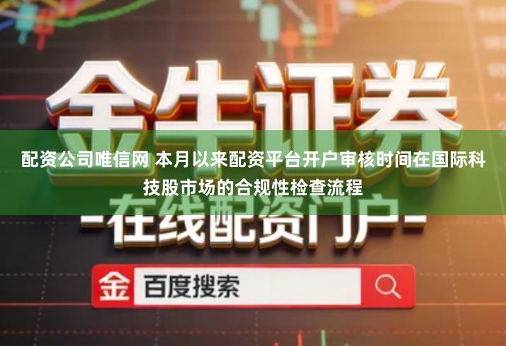 配资公司唯信网 本月以来配资平台开户审核时间在国际科技股市场的合规性检查流程