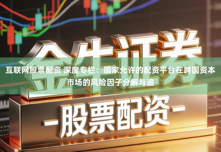 互联网股票配资 深度专栏:国家允许的配资平台在跨国资本市场的风险因子分解与追