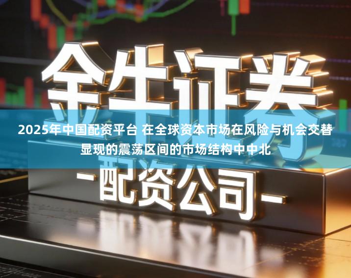 2025年中国配资平台 在全球资本市场在风险与机会交替显现的震荡区间的市场结构中中北