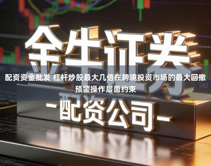 配资资金批发 杠杆炒股最大几倍在跨境投资市场的最大回撤预警操作层面约束