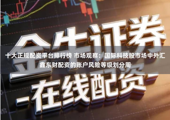十大正规配资平台排行榜 市场观察:国际科技股市场中外汇鑫东财配资的账户风险等级划分周