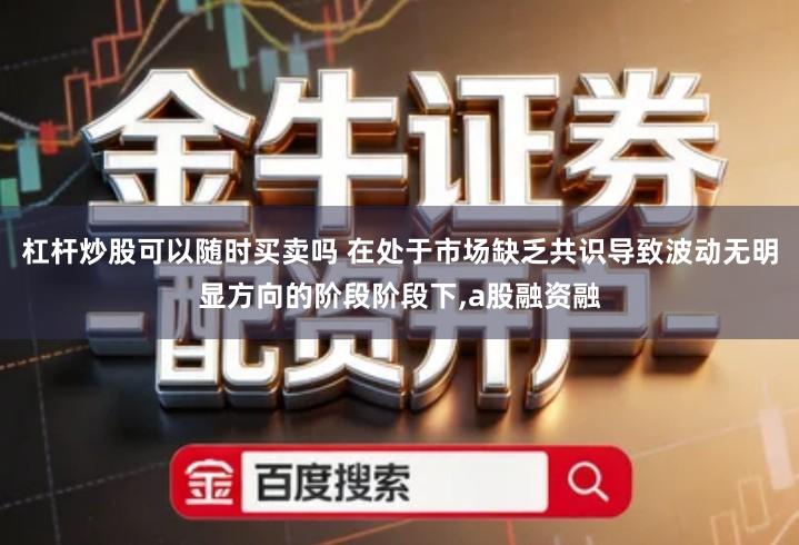 杠杆炒股可以随时买卖吗 在处于市场缺乏共识导致波动无明显方向的阶段阶段下,a股融资融