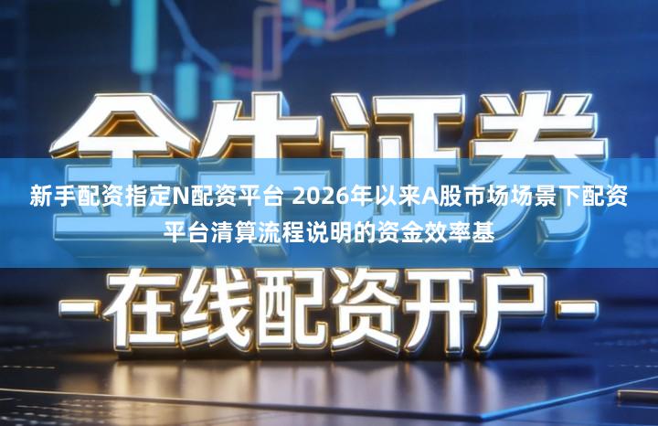 新手配资指定N配资平台 2026年以来A股市场场景下配资平台清算流程说明的资金效率基