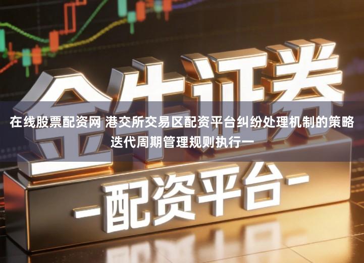 在线股票配资网 港交所交易区配资平台纠纷处理机制的策略迭代周期管理规则执行一