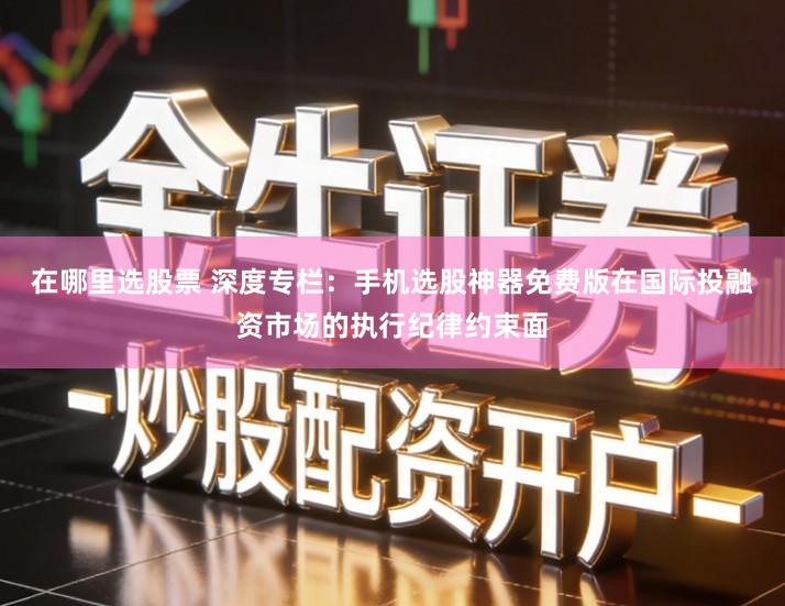 在哪里选股票 深度专栏：手机选股神器免费版在国际投融资市场的执行纪律约束面